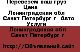 Перевезем ваш груз › Цена ­ 500 - Ленинградская обл., Санкт-Петербург г. Авто » Услуги   . Ленинградская обл.,Санкт-Петербург г.